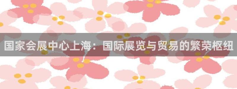 果博注册充值：国家会展中心上海：国际展览与贸易的繁荣枢纽