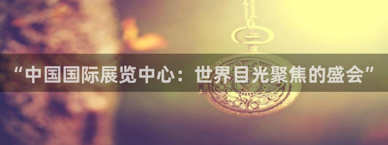 下载果博博东方下载：“中国国际展览中心：世界目光聚焦的盛会”